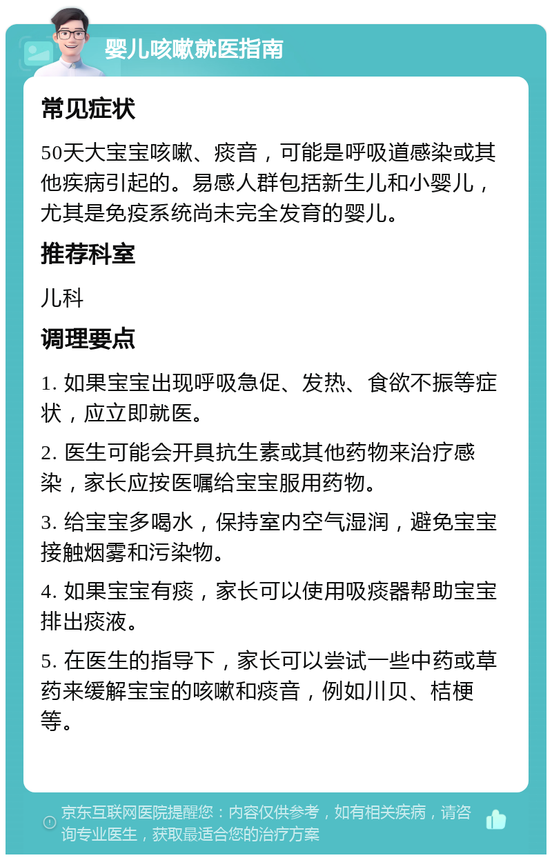 婴儿咳嗽就医指南 常见症状 50天大宝宝咳嗽、痰音，可能是呼吸道感染或其他疾病引起的。易感人群包括新生儿和小婴儿，尤其是免疫系统尚未完全发育的婴儿。 推荐科室 儿科 调理要点 1. 如果宝宝出现呼吸急促、发热、食欲不振等症状，应立即就医。 2. 医生可能会开具抗生素或其他药物来治疗感染，家长应按医嘱给宝宝服用药物。 3. 给宝宝多喝水，保持室内空气湿润，避免宝宝接触烟雾和污染物。 4. 如果宝宝有痰，家长可以使用吸痰器帮助宝宝排出痰液。 5. 在医生的指导下，家长可以尝试一些中药或草药来缓解宝宝的咳嗽和痰音，例如川贝、桔梗等。