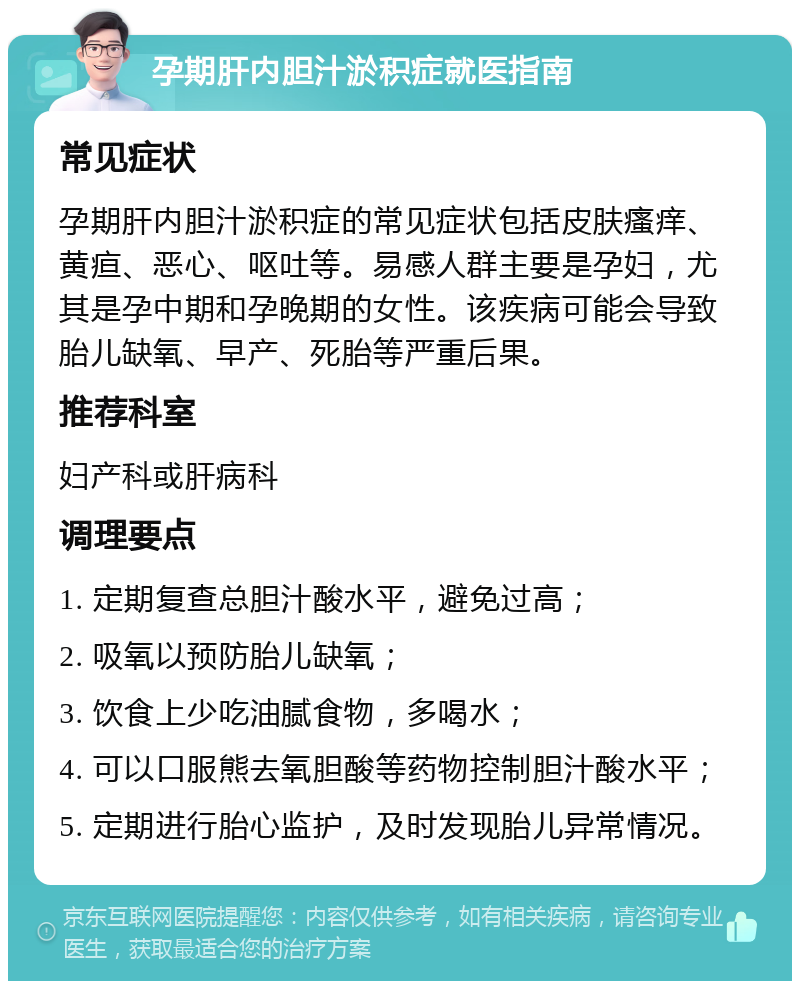 孕期肝内胆汁淤积症就医指南 常见症状 孕期肝内胆汁淤积症的常见症状包括皮肤瘙痒、黄疸、恶心、呕吐等。易感人群主要是孕妇，尤其是孕中期和孕晚期的女性。该疾病可能会导致胎儿缺氧、早产、死胎等严重后果。 推荐科室 妇产科或肝病科 调理要点 1. 定期复查总胆汁酸水平，避免过高； 2. 吸氧以预防胎儿缺氧； 3. 饮食上少吃油腻食物，多喝水； 4. 可以口服熊去氧胆酸等药物控制胆汁酸水平； 5. 定期进行胎心监护，及时发现胎儿异常情况。