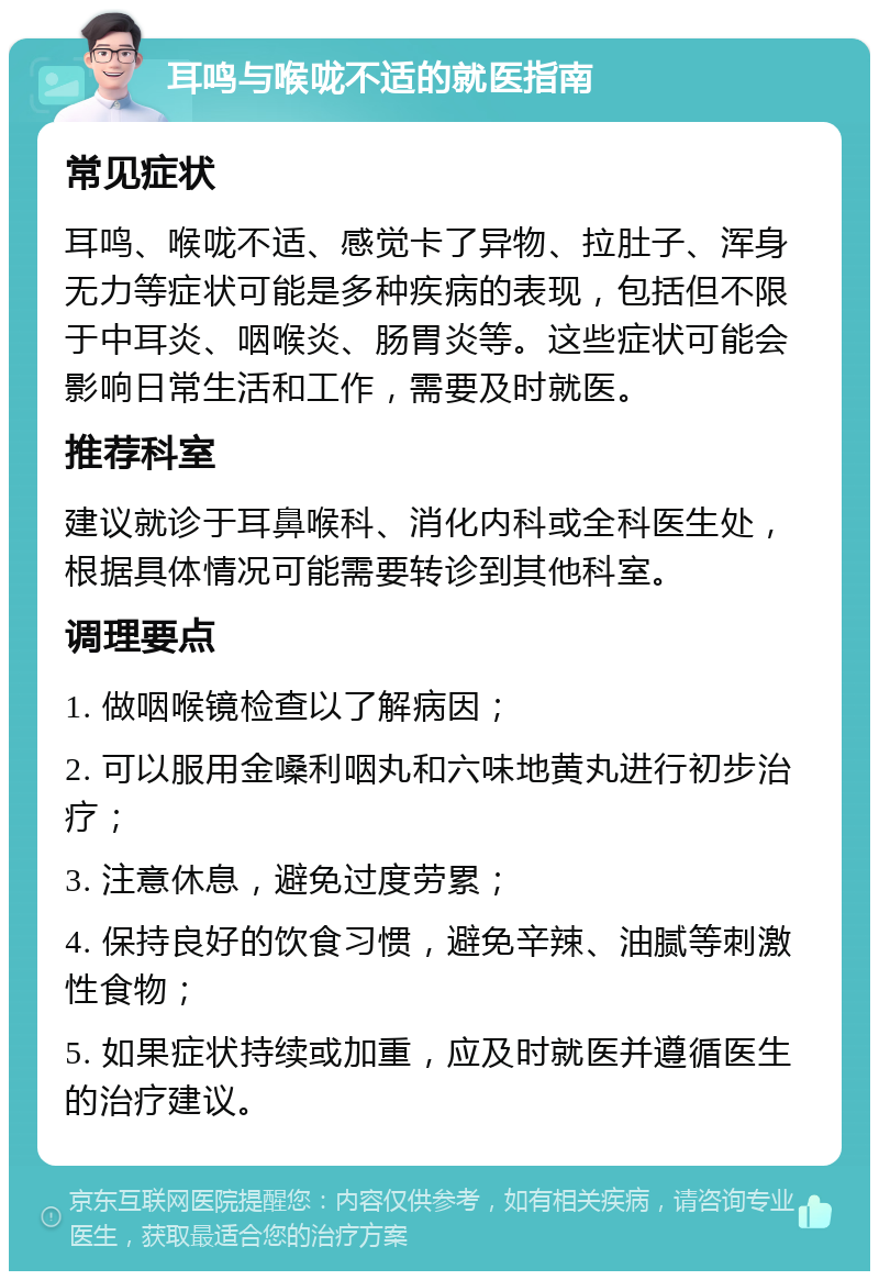 耳鸣与喉咙不适的就医指南 常见症状 耳鸣、喉咙不适、感觉卡了异物、拉肚子、浑身无力等症状可能是多种疾病的表现，包括但不限于中耳炎、咽喉炎、肠胃炎等。这些症状可能会影响日常生活和工作，需要及时就医。 推荐科室 建议就诊于耳鼻喉科、消化内科或全科医生处，根据具体情况可能需要转诊到其他科室。 调理要点 1. 做咽喉镜检查以了解病因； 2. 可以服用金嗓利咽丸和六味地黄丸进行初步治疗； 3. 注意休息，避免过度劳累； 4. 保持良好的饮食习惯，避免辛辣、油腻等刺激性食物； 5. 如果症状持续或加重，应及时就医并遵循医生的治疗建议。