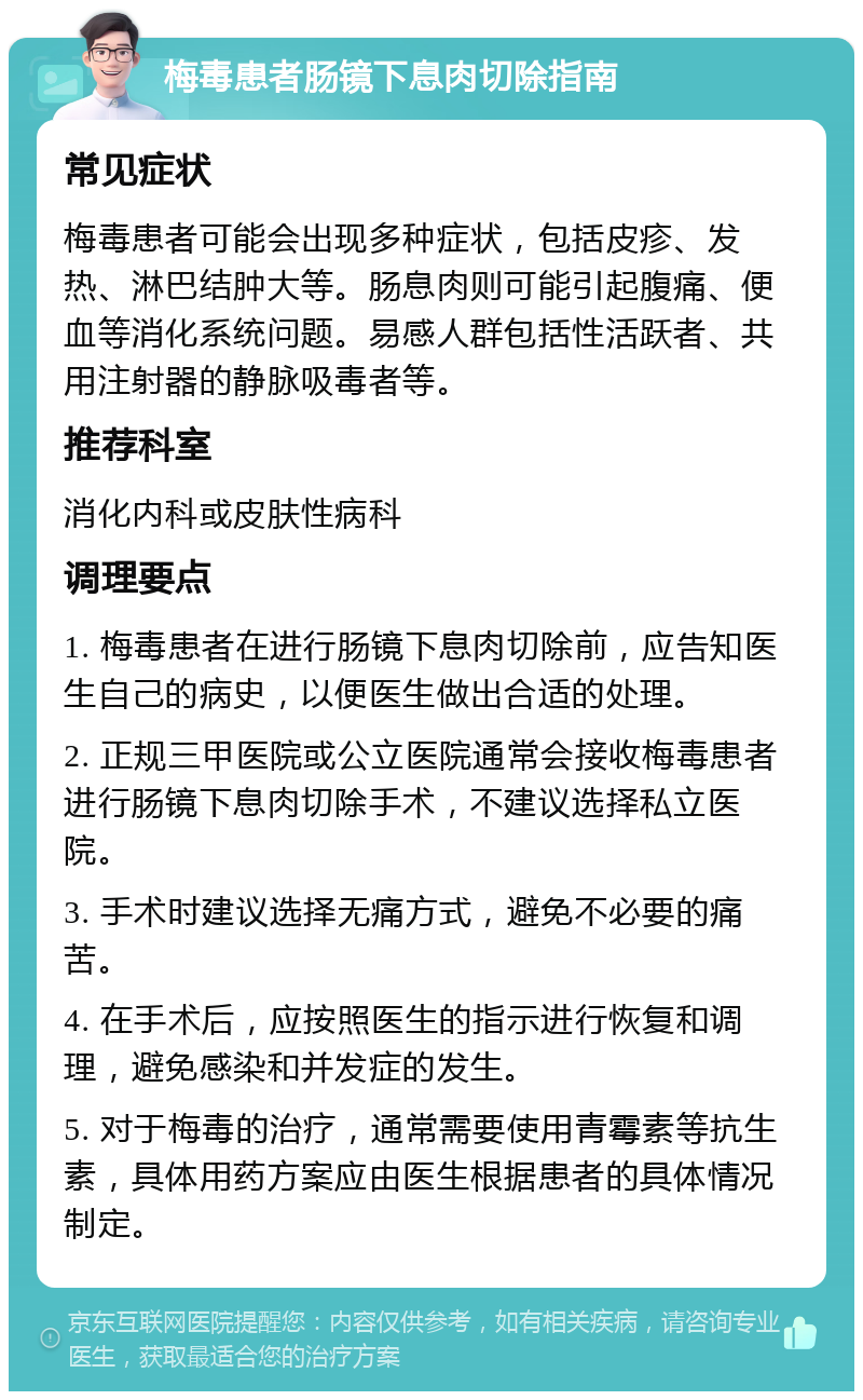 梅毒患者肠镜下息肉切除指南 常见症状 梅毒患者可能会出现多种症状，包括皮疹、发热、淋巴结肿大等。肠息肉则可能引起腹痛、便血等消化系统问题。易感人群包括性活跃者、共用注射器的静脉吸毒者等。 推荐科室 消化内科或皮肤性病科 调理要点 1. 梅毒患者在进行肠镜下息肉切除前，应告知医生自己的病史，以便医生做出合适的处理。 2. 正规三甲医院或公立医院通常会接收梅毒患者进行肠镜下息肉切除手术，不建议选择私立医院。 3. 手术时建议选择无痛方式，避免不必要的痛苦。 4. 在手术后，应按照医生的指示进行恢复和调理，避免感染和并发症的发生。 5. 对于梅毒的治疗，通常需要使用青霉素等抗生素，具体用药方案应由医生根据患者的具体情况制定。