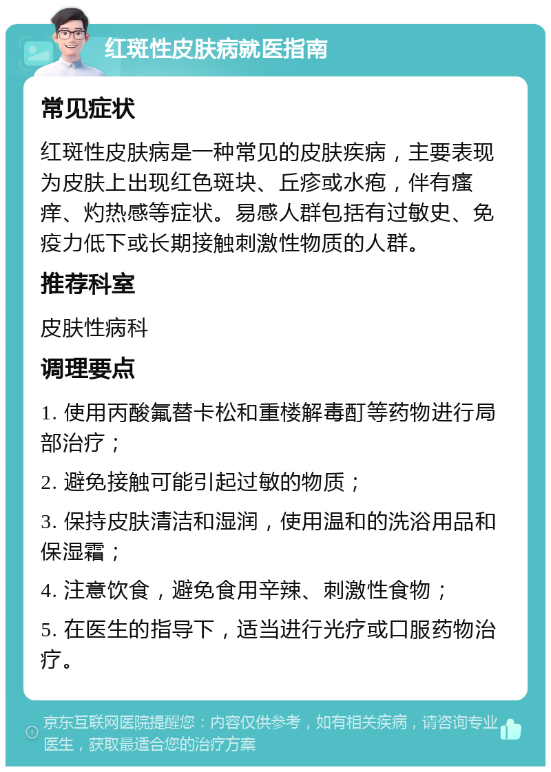 红斑性皮肤病就医指南 常见症状 红斑性皮肤病是一种常见的皮肤疾病，主要表现为皮肤上出现红色斑块、丘疹或水疱，伴有瘙痒、灼热感等症状。易感人群包括有过敏史、免疫力低下或长期接触刺激性物质的人群。 推荐科室 皮肤性病科 调理要点 1. 使用丙酸氟替卡松和重楼解毒酊等药物进行局部治疗； 2. 避免接触可能引起过敏的物质； 3. 保持皮肤清洁和湿润，使用温和的洗浴用品和保湿霜； 4. 注意饮食，避免食用辛辣、刺激性食物； 5. 在医生的指导下，适当进行光疗或口服药物治疗。