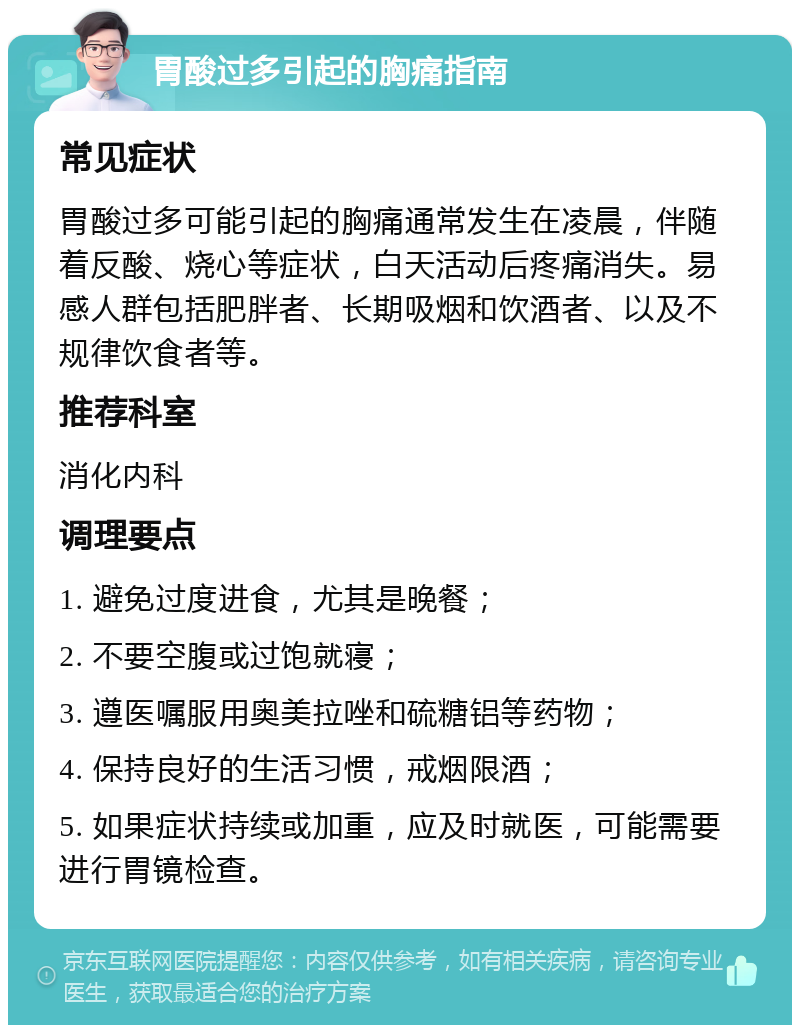 胃酸过多引起的胸痛指南 常见症状 胃酸过多可能引起的胸痛通常发生在凌晨，伴随着反酸、烧心等症状，白天活动后疼痛消失。易感人群包括肥胖者、长期吸烟和饮酒者、以及不规律饮食者等。 推荐科室 消化内科 调理要点 1. 避免过度进食，尤其是晚餐； 2. 不要空腹或过饱就寝； 3. 遵医嘱服用奥美拉唑和硫糖铝等药物； 4. 保持良好的生活习惯，戒烟限酒； 5. 如果症状持续或加重，应及时就医，可能需要进行胃镜检查。