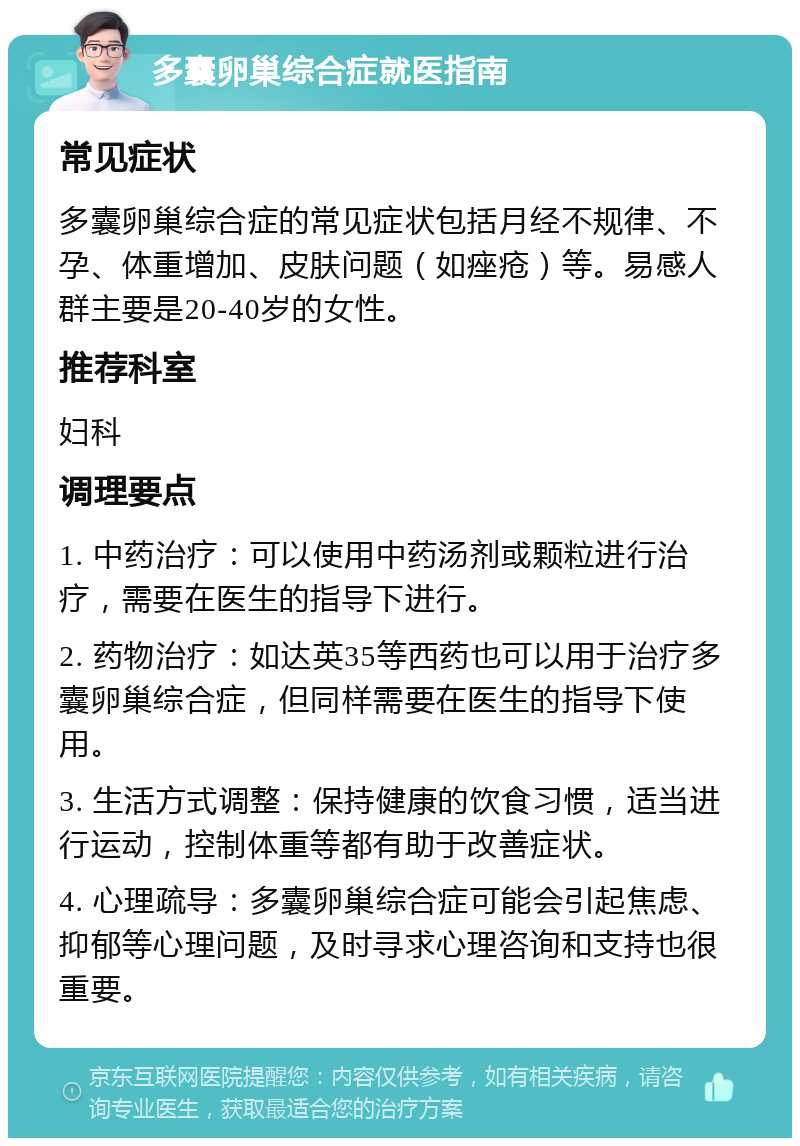 多囊卵巢综合症就医指南 常见症状 多囊卵巢综合症的常见症状包括月经不规律、不孕、体重增加、皮肤问题（如痤疮）等。易感人群主要是20-40岁的女性。 推荐科室 妇科 调理要点 1. 中药治疗：可以使用中药汤剂或颗粒进行治疗，需要在医生的指导下进行。 2. 药物治疗：如达英35等西药也可以用于治疗多囊卵巢综合症，但同样需要在医生的指导下使用。 3. 生活方式调整：保持健康的饮食习惯，适当进行运动，控制体重等都有助于改善症状。 4. 心理疏导：多囊卵巢综合症可能会引起焦虑、抑郁等心理问题，及时寻求心理咨询和支持也很重要。