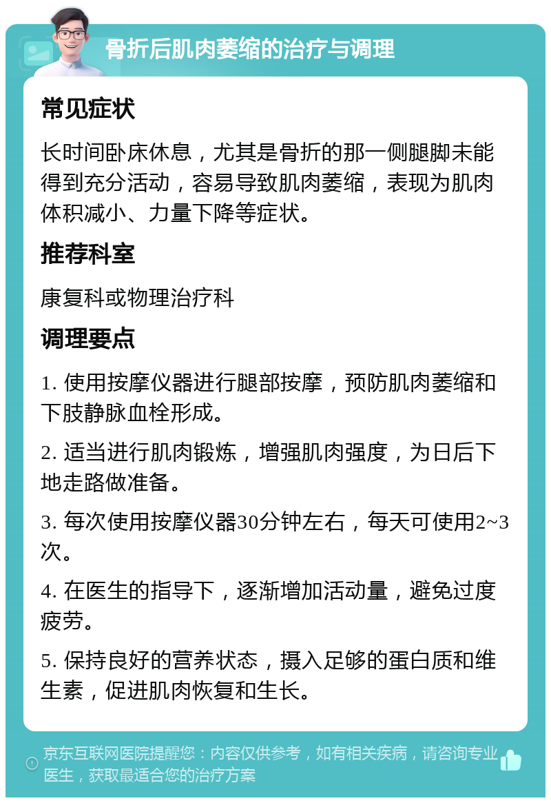 骨折后肌肉萎缩的治疗与调理 常见症状 长时间卧床休息，尤其是骨折的那一侧腿脚未能得到充分活动，容易导致肌肉萎缩，表现为肌肉体积减小、力量下降等症状。 推荐科室 康复科或物理治疗科 调理要点 1. 使用按摩仪器进行腿部按摩，预防肌肉萎缩和下肢静脉血栓形成。 2. 适当进行肌肉锻炼，增强肌肉强度，为日后下地走路做准备。 3. 每次使用按摩仪器30分钟左右，每天可使用2~3次。 4. 在医生的指导下，逐渐增加活动量，避免过度疲劳。 5. 保持良好的营养状态，摄入足够的蛋白质和维生素，促进肌肉恢复和生长。