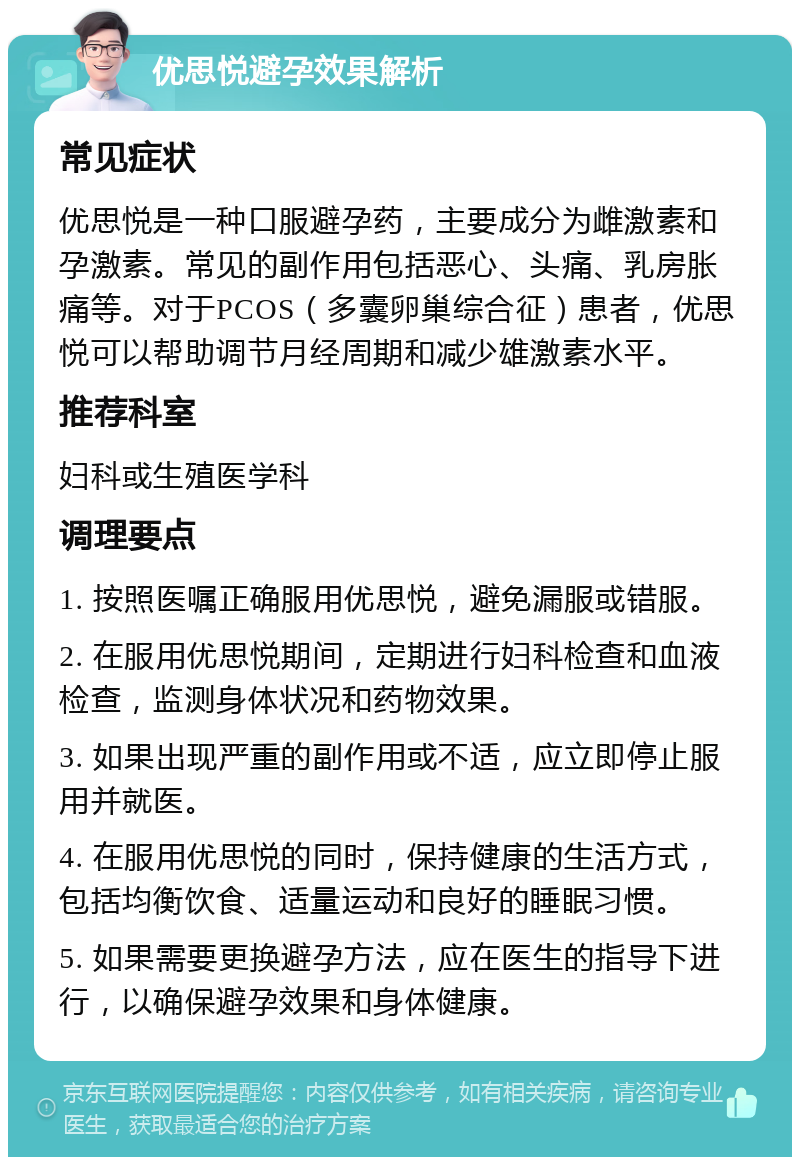 优思悦避孕效果解析 常见症状 优思悦是一种口服避孕药，主要成分为雌激素和孕激素。常见的副作用包括恶心、头痛、乳房胀痛等。对于PCOS（多囊卵巢综合征）患者，优思悦可以帮助调节月经周期和减少雄激素水平。 推荐科室 妇科或生殖医学科 调理要点 1. 按照医嘱正确服用优思悦，避免漏服或错服。 2. 在服用优思悦期间，定期进行妇科检查和血液检查，监测身体状况和药物效果。 3. 如果出现严重的副作用或不适，应立即停止服用并就医。 4. 在服用优思悦的同时，保持健康的生活方式，包括均衡饮食、适量运动和良好的睡眠习惯。 5. 如果需要更换避孕方法，应在医生的指导下进行，以确保避孕效果和身体健康。