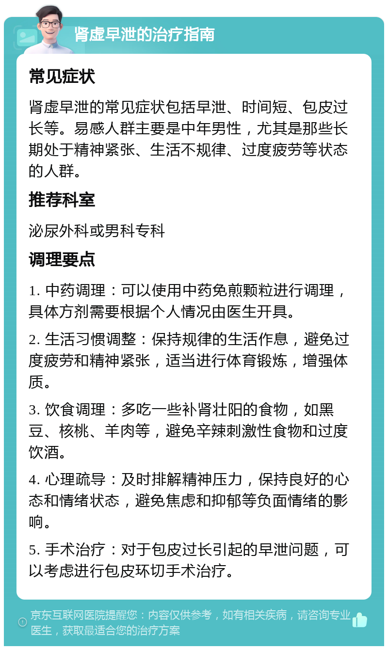 肾虚早泄的治疗指南 常见症状 肾虚早泄的常见症状包括早泄、时间短、包皮过长等。易感人群主要是中年男性，尤其是那些长期处于精神紧张、生活不规律、过度疲劳等状态的人群。 推荐科室 泌尿外科或男科专科 调理要点 1. 中药调理：可以使用中药免煎颗粒进行调理，具体方剂需要根据个人情况由医生开具。 2. 生活习惯调整：保持规律的生活作息，避免过度疲劳和精神紧张，适当进行体育锻炼，增强体质。 3. 饮食调理：多吃一些补肾壮阳的食物，如黑豆、核桃、羊肉等，避免辛辣刺激性食物和过度饮酒。 4. 心理疏导：及时排解精神压力，保持良好的心态和情绪状态，避免焦虑和抑郁等负面情绪的影响。 5. 手术治疗：对于包皮过长引起的早泄问题，可以考虑进行包皮环切手术治疗。