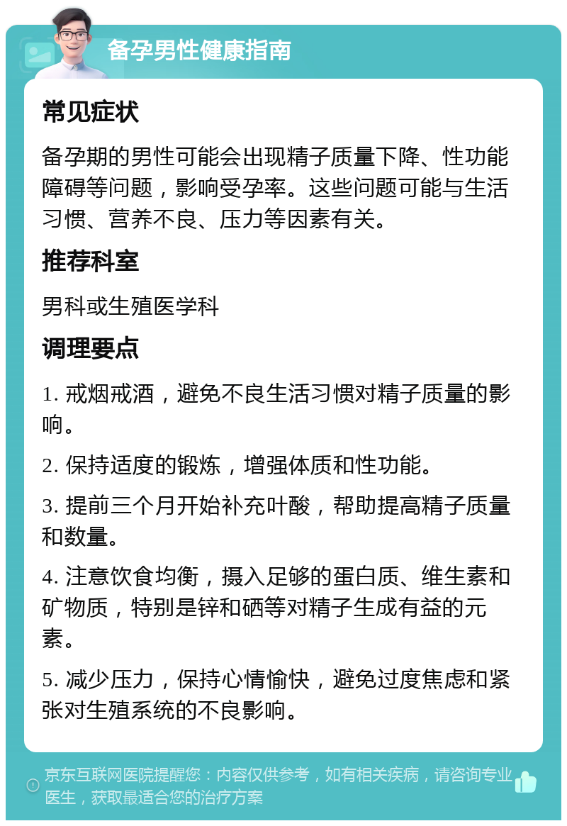 备孕男性健康指南 常见症状 备孕期的男性可能会出现精子质量下降、性功能障碍等问题，影响受孕率。这些问题可能与生活习惯、营养不良、压力等因素有关。 推荐科室 男科或生殖医学科 调理要点 1. 戒烟戒酒，避免不良生活习惯对精子质量的影响。 2. 保持适度的锻炼，增强体质和性功能。 3. 提前三个月开始补充叶酸，帮助提高精子质量和数量。 4. 注意饮食均衡，摄入足够的蛋白质、维生素和矿物质，特别是锌和硒等对精子生成有益的元素。 5. 减少压力，保持心情愉快，避免过度焦虑和紧张对生殖系统的不良影响。