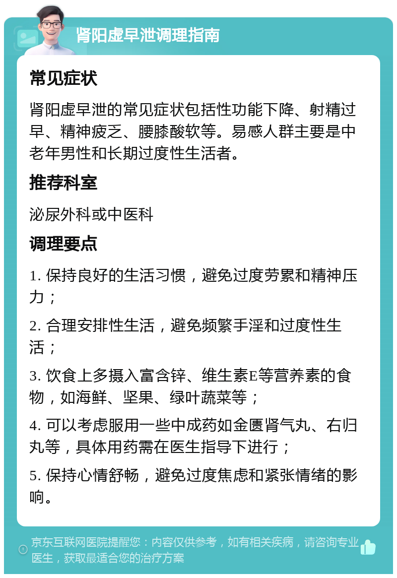 肾阳虚早泄调理指南 常见症状 肾阳虚早泄的常见症状包括性功能下降、射精过早、精神疲乏、腰膝酸软等。易感人群主要是中老年男性和长期过度性生活者。 推荐科室 泌尿外科或中医科 调理要点 1. 保持良好的生活习惯，避免过度劳累和精神压力； 2. 合理安排性生活，避免频繁手淫和过度性生活； 3. 饮食上多摄入富含锌、维生素E等营养素的食物，如海鲜、坚果、绿叶蔬菜等； 4. 可以考虑服用一些中成药如金匮肾气丸、右归丸等，具体用药需在医生指导下进行； 5. 保持心情舒畅，避免过度焦虑和紧张情绪的影响。