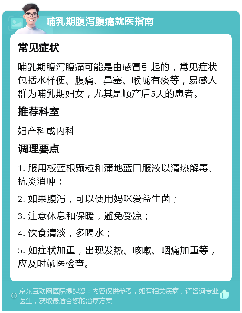 哺乳期腹泻腹痛就医指南 常见症状 哺乳期腹泻腹痛可能是由感冒引起的，常见症状包括水样便、腹痛、鼻塞、喉咙有痰等，易感人群为哺乳期妇女，尤其是顺产后5天的患者。 推荐科室 妇产科或内科 调理要点 1. 服用板蓝根颗粒和蒲地蓝口服液以清热解毒、抗炎消肿； 2. 如果腹泻，可以使用妈咪爱益生菌； 3. 注意休息和保暖，避免受凉； 4. 饮食清淡，多喝水； 5. 如症状加重，出现发热、咳嗽、咽痛加重等，应及时就医检查。