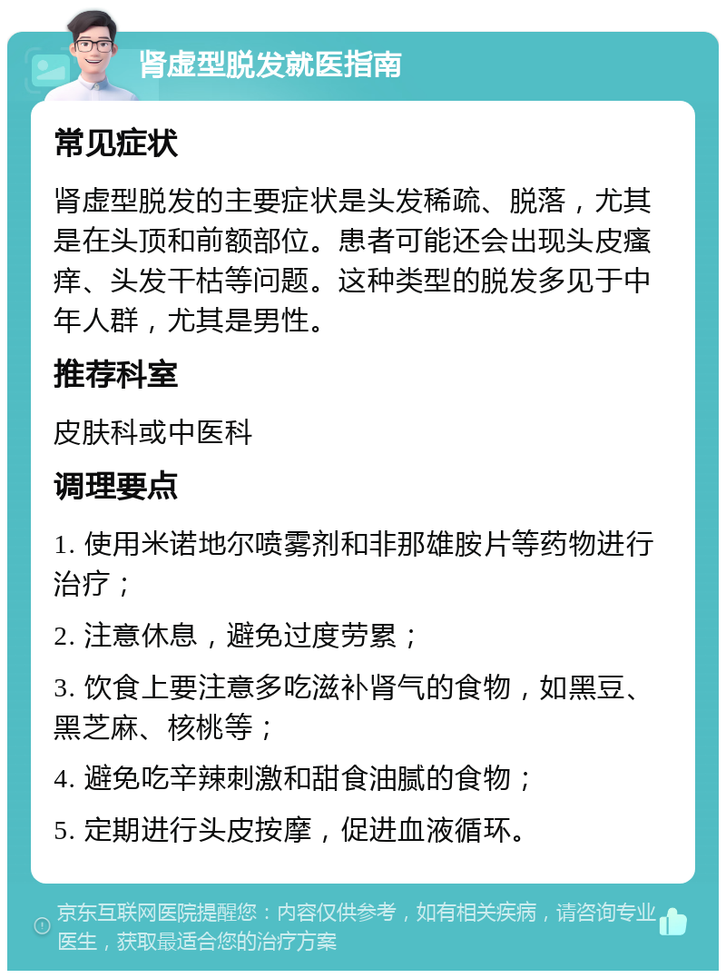 肾虚型脱发就医指南 常见症状 肾虚型脱发的主要症状是头发稀疏、脱落，尤其是在头顶和前额部位。患者可能还会出现头皮瘙痒、头发干枯等问题。这种类型的脱发多见于中年人群，尤其是男性。 推荐科室 皮肤科或中医科 调理要点 1. 使用米诺地尔喷雾剂和非那雄胺片等药物进行治疗； 2. 注意休息，避免过度劳累； 3. 饮食上要注意多吃滋补肾气的食物，如黑豆、黑芝麻、核桃等； 4. 避免吃辛辣刺激和甜食油腻的食物； 5. 定期进行头皮按摩，促进血液循环。