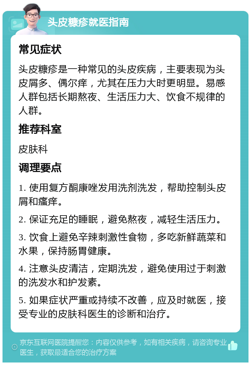 头皮糠疹就医指南 常见症状 头皮糠疹是一种常见的头皮疾病，主要表现为头皮屑多、偶尔痒，尤其在压力大时更明显。易感人群包括长期熬夜、生活压力大、饮食不规律的人群。 推荐科室 皮肤科 调理要点 1. 使用复方酮康唑发用洗剂洗发，帮助控制头皮屑和瘙痒。 2. 保证充足的睡眠，避免熬夜，减轻生活压力。 3. 饮食上避免辛辣刺激性食物，多吃新鲜蔬菜和水果，保持肠胃健康。 4. 注意头皮清洁，定期洗发，避免使用过于刺激的洗发水和护发素。 5. 如果症状严重或持续不改善，应及时就医，接受专业的皮肤科医生的诊断和治疗。