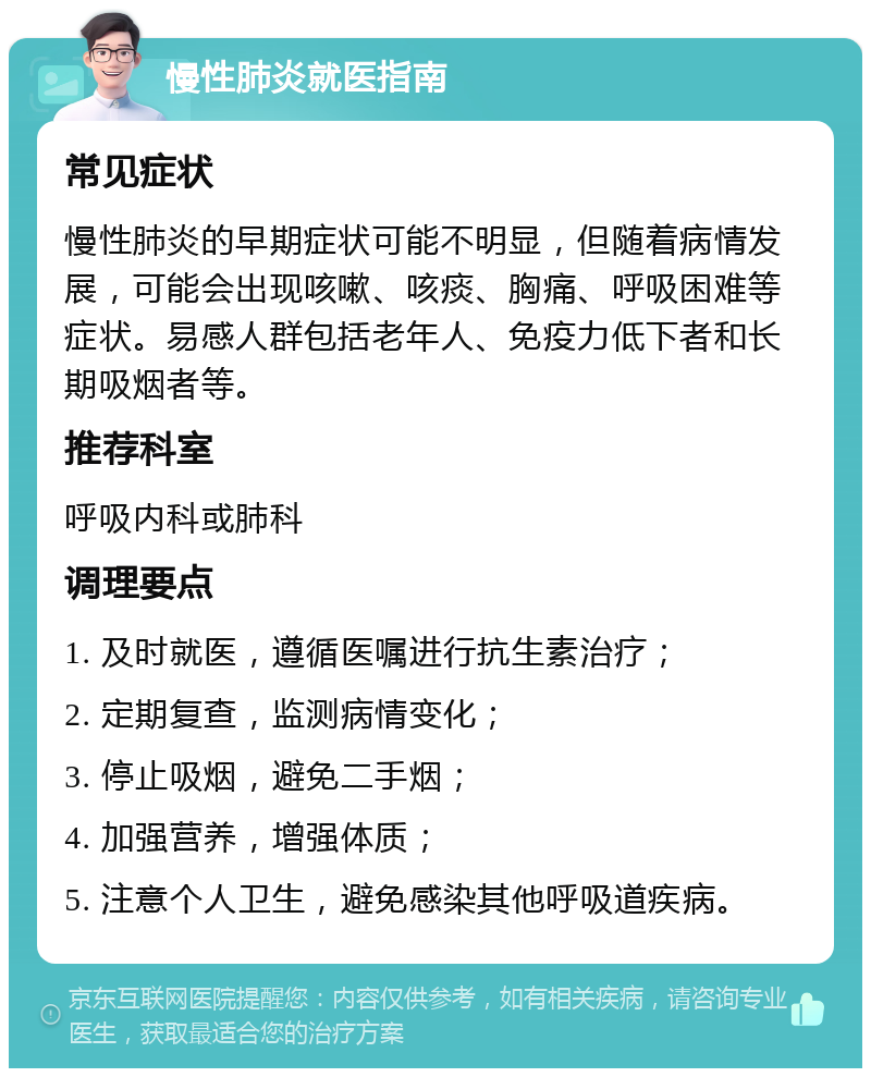 慢性肺炎就医指南 常见症状 慢性肺炎的早期症状可能不明显，但随着病情发展，可能会出现咳嗽、咳痰、胸痛、呼吸困难等症状。易感人群包括老年人、免疫力低下者和长期吸烟者等。 推荐科室 呼吸内科或肺科 调理要点 1. 及时就医，遵循医嘱进行抗生素治疗； 2. 定期复查，监测病情变化； 3. 停止吸烟，避免二手烟； 4. 加强营养，增强体质； 5. 注意个人卫生，避免感染其他呼吸道疾病。