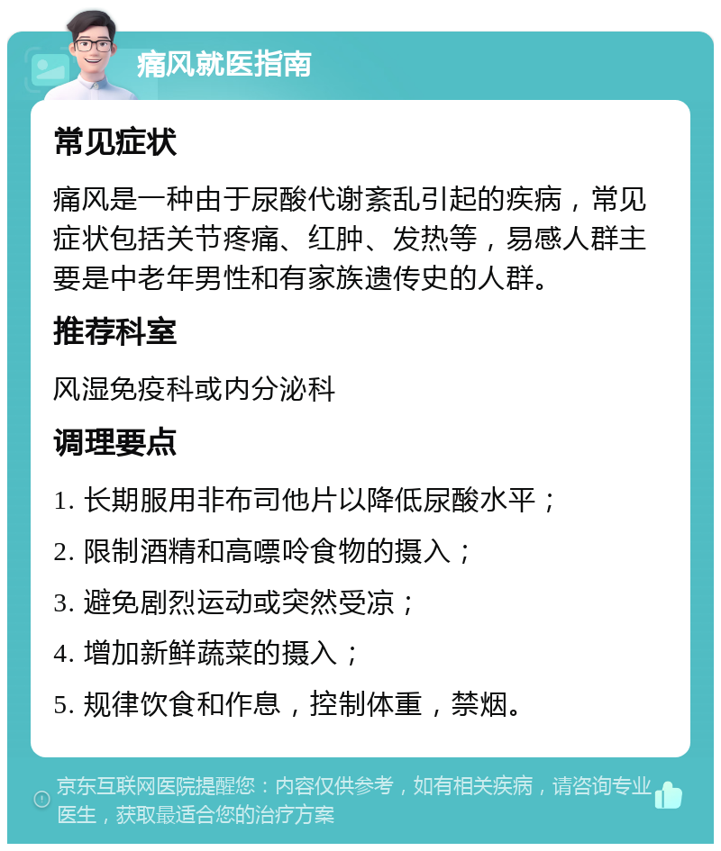 痛风就医指南 常见症状 痛风是一种由于尿酸代谢紊乱引起的疾病，常见症状包括关节疼痛、红肿、发热等，易感人群主要是中老年男性和有家族遗传史的人群。 推荐科室 风湿免疫科或内分泌科 调理要点 1. 长期服用非布司他片以降低尿酸水平； 2. 限制酒精和高嘌呤食物的摄入； 3. 避免剧烈运动或突然受凉； 4. 增加新鲜蔬菜的摄入； 5. 规律饮食和作息，控制体重，禁烟。