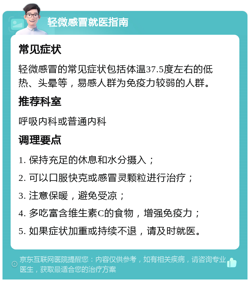 轻微感冒就医指南 常见症状 轻微感冒的常见症状包括体温37.5度左右的低热、头晕等，易感人群为免疫力较弱的人群。 推荐科室 呼吸内科或普通内科 调理要点 1. 保持充足的休息和水分摄入； 2. 可以口服快克或感冒灵颗粒进行治疗； 3. 注意保暖，避免受凉； 4. 多吃富含维生素C的食物，增强免疫力； 5. 如果症状加重或持续不退，请及时就医。