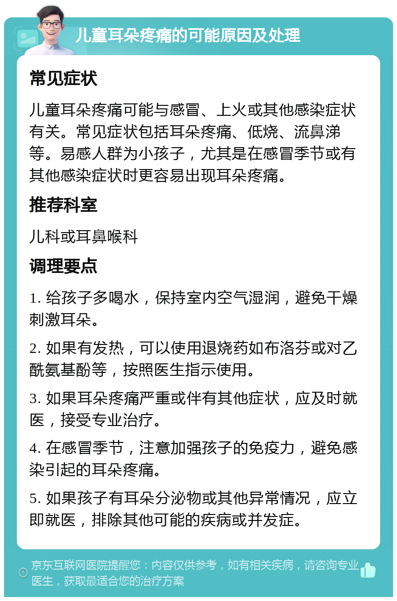 儿童耳朵疼痛的可能原因及处理 常见症状 儿童耳朵疼痛可能与感冒、上火或其他感染症状有关。常见症状包括耳朵疼痛、低烧、流鼻涕等。易感人群为小孩子，尤其是在感冒季节或有其他感染症状时更容易出现耳朵疼痛。 推荐科室 儿科或耳鼻喉科 调理要点 1. 给孩子多喝水，保持室内空气湿润，避免干燥刺激耳朵。 2. 如果有发热，可以使用退烧药如布洛芬或对乙酰氨基酚等，按照医生指示使用。 3. 如果耳朵疼痛严重或伴有其他症状，应及时就医，接受专业治疗。 4. 在感冒季节，注意加强孩子的免疫力，避免感染引起的耳朵疼痛。 5. 如果孩子有耳朵分泌物或其他异常情况，应立即就医，排除其他可能的疾病或并发症。