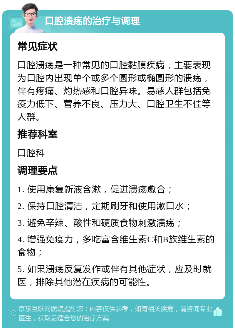 口腔溃疡的治疗与调理 常见症状 口腔溃疡是一种常见的口腔黏膜疾病，主要表现为口腔内出现单个或多个圆形或椭圆形的溃疡，伴有疼痛、灼热感和口腔异味。易感人群包括免疫力低下、营养不良、压力大、口腔卫生不佳等人群。 推荐科室 口腔科 调理要点 1. 使用康复新液含漱，促进溃疡愈合； 2. 保持口腔清洁，定期刷牙和使用漱口水； 3. 避免辛辣、酸性和硬质食物刺激溃疡； 4. 增强免疫力，多吃富含维生素C和B族维生素的食物； 5. 如果溃疡反复发作或伴有其他症状，应及时就医，排除其他潜在疾病的可能性。