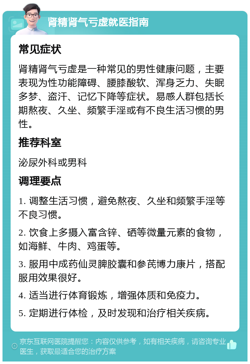 肾精肾气亏虚就医指南 常见症状 肾精肾气亏虚是一种常见的男性健康问题，主要表现为性功能障碍、腰膝酸软、浑身乏力、失眠多梦、盗汗、记忆下降等症状。易感人群包括长期熬夜、久坐、频繁手淫或有不良生活习惯的男性。 推荐科室 泌尿外科或男科 调理要点 1. 调整生活习惯，避免熬夜、久坐和频繁手淫等不良习惯。 2. 饮食上多摄入富含锌、硒等微量元素的食物，如海鲜、牛肉、鸡蛋等。 3. 服用中成药仙灵脾胶囊和参芪博力康片，搭配服用效果很好。 4. 适当进行体育锻炼，增强体质和免疫力。 5. 定期进行体检，及时发现和治疗相关疾病。