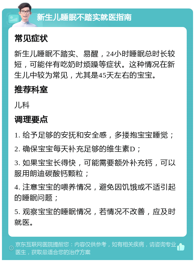 新生儿睡眠不踏实就医指南 常见症状 新生儿睡眠不踏实、易醒，24小时睡眠总时长较短，可能伴有吃奶时烦躁等症状。这种情况在新生儿中较为常见，尤其是45天左右的宝宝。 推荐科室 儿科 调理要点 1. 给予足够的安抚和安全感，多搂抱宝宝睡觉； 2. 确保宝宝每天补充足够的维生素D； 3. 如果宝宝长得快，可能需要额外补充钙，可以服用朗迪碳酸钙颗粒； 4. 注意宝宝的喂养情况，避免因饥饿或不适引起的睡眠问题； 5. 观察宝宝的睡眠情况，若情况不改善，应及时就医。