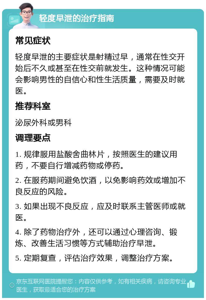 轻度早泄的治疗指南 常见症状 轻度早泄的主要症状是射精过早，通常在性交开始后不久或甚至在性交前就发生。这种情况可能会影响男性的自信心和性生活质量，需要及时就医。 推荐科室 泌尿外科或男科 调理要点 1. 规律服用盐酸舍曲林片，按照医生的建议用药，不要自行增减药物或停药。 2. 在服药期间避免饮酒，以免影响药效或增加不良反应的风险。 3. 如果出现不良反应，应及时联系主管医师或就医。 4. 除了药物治疗外，还可以通过心理咨询、锻炼、改善生活习惯等方式辅助治疗早泄。 5. 定期复查，评估治疗效果，调整治疗方案。