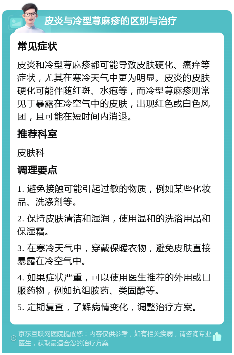 皮炎与冷型荨麻疹的区别与治疗 常见症状 皮炎和冷型荨麻疹都可能导致皮肤硬化、瘙痒等症状，尤其在寒冷天气中更为明显。皮炎的皮肤硬化可能伴随红斑、水疱等，而冷型荨麻疹则常见于暴露在冷空气中的皮肤，出现红色或白色风团，且可能在短时间内消退。 推荐科室 皮肤科 调理要点 1. 避免接触可能引起过敏的物质，例如某些化妆品、洗涤剂等。 2. 保持皮肤清洁和湿润，使用温和的洗浴用品和保湿霜。 3. 在寒冷天气中，穿戴保暖衣物，避免皮肤直接暴露在冷空气中。 4. 如果症状严重，可以使用医生推荐的外用或口服药物，例如抗组胺药、类固醇等。 5. 定期复查，了解病情变化，调整治疗方案。