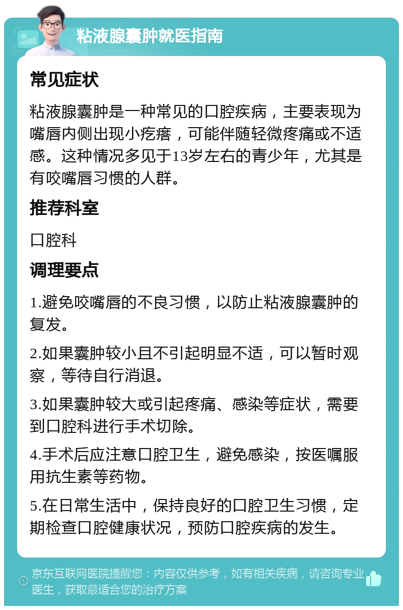 粘液腺囊肿就医指南 常见症状 粘液腺囊肿是一种常见的口腔疾病，主要表现为嘴唇内侧出现小疙瘩，可能伴随轻微疼痛或不适感。这种情况多见于13岁左右的青少年，尤其是有咬嘴唇习惯的人群。 推荐科室 口腔科 调理要点 1.避免咬嘴唇的不良习惯，以防止粘液腺囊肿的复发。 2.如果囊肿较小且不引起明显不适，可以暂时观察，等待自行消退。 3.如果囊肿较大或引起疼痛、感染等症状，需要到口腔科进行手术切除。 4.手术后应注意口腔卫生，避免感染，按医嘱服用抗生素等药物。 5.在日常生活中，保持良好的口腔卫生习惯，定期检查口腔健康状况，预防口腔疾病的发生。