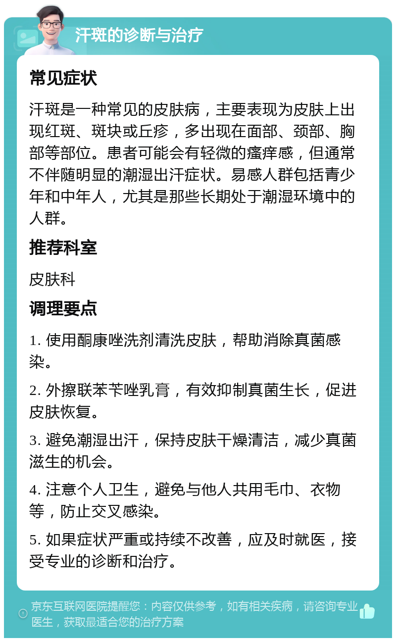 汗斑的诊断与治疗 常见症状 汗斑是一种常见的皮肤病，主要表现为皮肤上出现红斑、斑块或丘疹，多出现在面部、颈部、胸部等部位。患者可能会有轻微的瘙痒感，但通常不伴随明显的潮湿出汗症状。易感人群包括青少年和中年人，尤其是那些长期处于潮湿环境中的人群。 推荐科室 皮肤科 调理要点 1. 使用酮康唑洗剂清洗皮肤，帮助消除真菌感染。 2. 外擦联苯苄唑乳膏，有效抑制真菌生长，促进皮肤恢复。 3. 避免潮湿出汗，保持皮肤干燥清洁，减少真菌滋生的机会。 4. 注意个人卫生，避免与他人共用毛巾、衣物等，防止交叉感染。 5. 如果症状严重或持续不改善，应及时就医，接受专业的诊断和治疗。