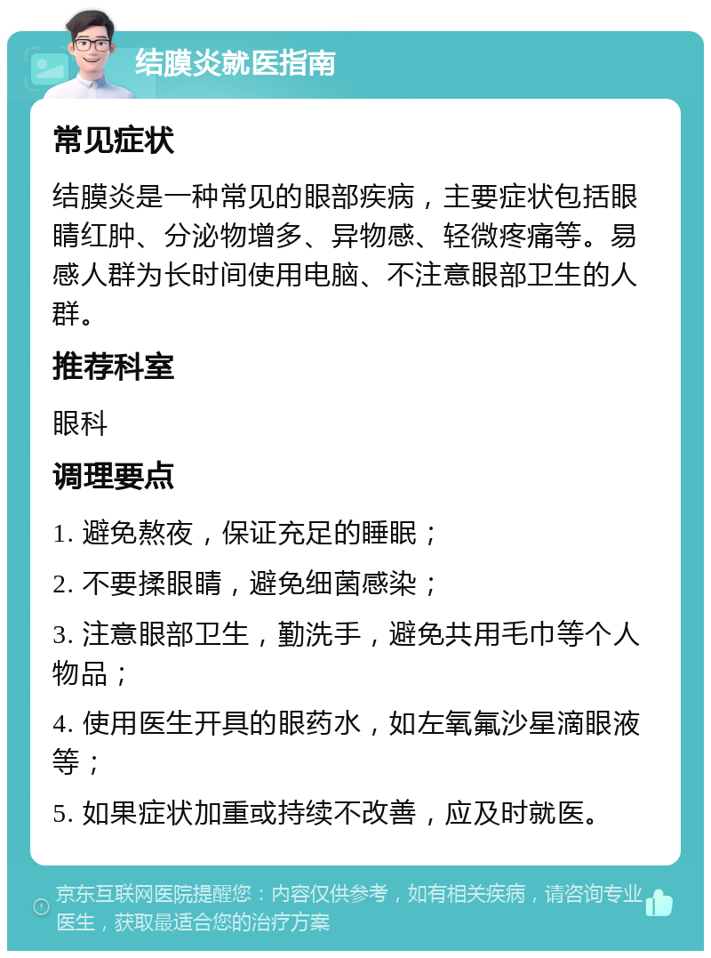 结膜炎就医指南 常见症状 结膜炎是一种常见的眼部疾病，主要症状包括眼睛红肿、分泌物增多、异物感、轻微疼痛等。易感人群为长时间使用电脑、不注意眼部卫生的人群。 推荐科室 眼科 调理要点 1. 避免熬夜，保证充足的睡眠； 2. 不要揉眼睛，避免细菌感染； 3. 注意眼部卫生，勤洗手，避免共用毛巾等个人物品； 4. 使用医生开具的眼药水，如左氧氟沙星滴眼液等； 5. 如果症状加重或持续不改善，应及时就医。