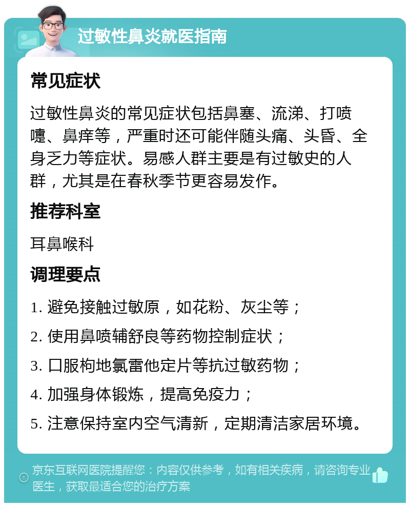 过敏性鼻炎就医指南 常见症状 过敏性鼻炎的常见症状包括鼻塞、流涕、打喷嚏、鼻痒等，严重时还可能伴随头痛、头昏、全身乏力等症状。易感人群主要是有过敏史的人群，尤其是在春秋季节更容易发作。 推荐科室 耳鼻喉科 调理要点 1. 避免接触过敏原，如花粉、灰尘等； 2. 使用鼻喷辅舒良等药物控制症状； 3. 口服枸地氯雷他定片等抗过敏药物； 4. 加强身体锻炼，提高免疫力； 5. 注意保持室内空气清新，定期清洁家居环境。