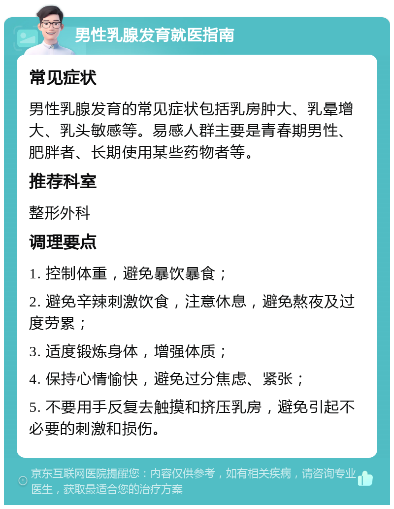 男性乳腺发育就医指南 常见症状 男性乳腺发育的常见症状包括乳房肿大、乳晕增大、乳头敏感等。易感人群主要是青春期男性、肥胖者、长期使用某些药物者等。 推荐科室 整形外科 调理要点 1. 控制体重，避免暴饮暴食； 2. 避免辛辣刺激饮食，注意休息，避免熬夜及过度劳累； 3. 适度锻炼身体，增强体质； 4. 保持心情愉快，避免过分焦虑、紧张； 5. 不要用手反复去触摸和挤压乳房，避免引起不必要的刺激和损伤。