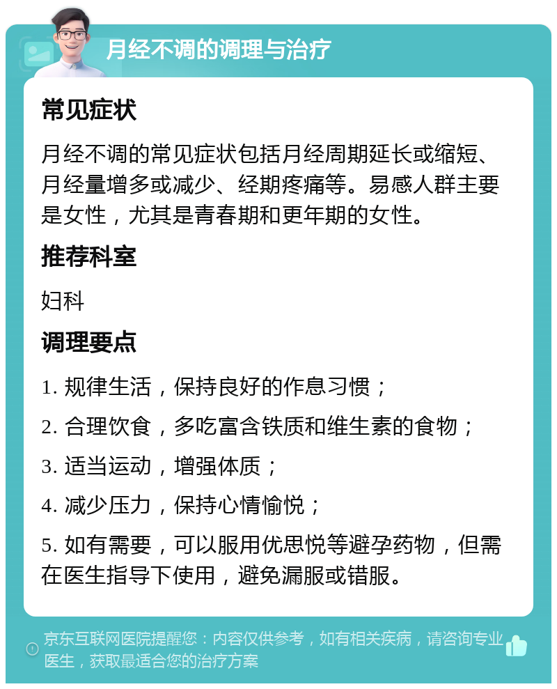 月经不调的调理与治疗 常见症状 月经不调的常见症状包括月经周期延长或缩短、月经量增多或减少、经期疼痛等。易感人群主要是女性，尤其是青春期和更年期的女性。 推荐科室 妇科 调理要点 1. 规律生活，保持良好的作息习惯； 2. 合理饮食，多吃富含铁质和维生素的食物； 3. 适当运动，增强体质； 4. 减少压力，保持心情愉悦； 5. 如有需要，可以服用优思悦等避孕药物，但需在医生指导下使用，避免漏服或错服。