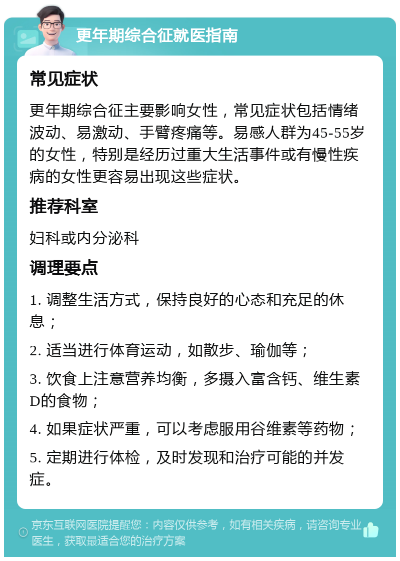 更年期综合征就医指南 常见症状 更年期综合征主要影响女性，常见症状包括情绪波动、易激动、手臂疼痛等。易感人群为45-55岁的女性，特别是经历过重大生活事件或有慢性疾病的女性更容易出现这些症状。 推荐科室 妇科或内分泌科 调理要点 1. 调整生活方式，保持良好的心态和充足的休息； 2. 适当进行体育运动，如散步、瑜伽等； 3. 饮食上注意营养均衡，多摄入富含钙、维生素D的食物； 4. 如果症状严重，可以考虑服用谷维素等药物； 5. 定期进行体检，及时发现和治疗可能的并发症。