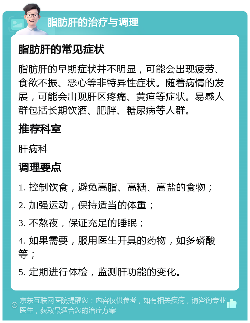 脂肪肝的治疗与调理 脂肪肝的常见症状 脂肪肝的早期症状并不明显，可能会出现疲劳、食欲不振、恶心等非特异性症状。随着病情的发展，可能会出现肝区疼痛、黄疸等症状。易感人群包括长期饮酒、肥胖、糖尿病等人群。 推荐科室 肝病科 调理要点 1. 控制饮食，避免高脂、高糖、高盐的食物； 2. 加强运动，保持适当的体重； 3. 不熬夜，保证充足的睡眠； 4. 如果需要，服用医生开具的药物，如多磷酸等； 5. 定期进行体检，监测肝功能的变化。