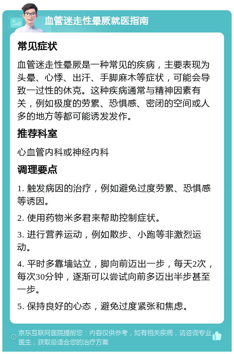 血管迷走性晕厥就医指南 常见症状 血管迷走性晕厥是一种常见的疾病，主要表现为头晕、心悸、出汗、手脚麻木等症状，可能会导致一过性的休克。这种疾病通常与精神因素有关，例如极度的劳累、恐惧感、密闭的空间或人多的地方等都可能诱发发作。 推荐科室 心血管内科或神经内科 调理要点 1. 触发病因的治疗，例如避免过度劳累、恐惧感等诱因。 2. 使用药物米多君来帮助控制症状。 3. 进行营养运动，例如散步、小跑等非激烈运动。 4. 平时多靠墙站立，脚向前迈出一步，每天2次，每次30分钟，逐渐可以尝试向前多迈出半步甚至一步。 5. 保持良好的心态，避免过度紧张和焦虑。