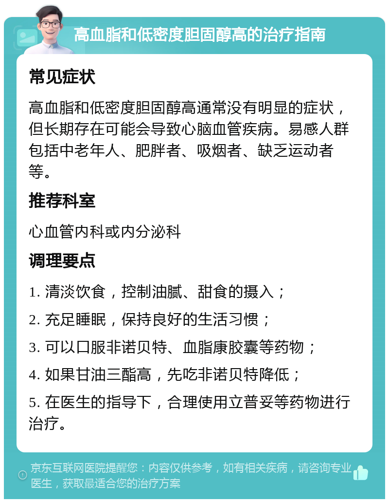 高血脂和低密度胆固醇高的治疗指南 常见症状 高血脂和低密度胆固醇高通常没有明显的症状，但长期存在可能会导致心脑血管疾病。易感人群包括中老年人、肥胖者、吸烟者、缺乏运动者等。 推荐科室 心血管内科或内分泌科 调理要点 1. 清淡饮食，控制油腻、甜食的摄入； 2. 充足睡眠，保持良好的生活习惯； 3. 可以口服非诺贝特、血脂康胶囊等药物； 4. 如果甘油三酯高，先吃非诺贝特降低； 5. 在医生的指导下，合理使用立普妥等药物进行治疗。