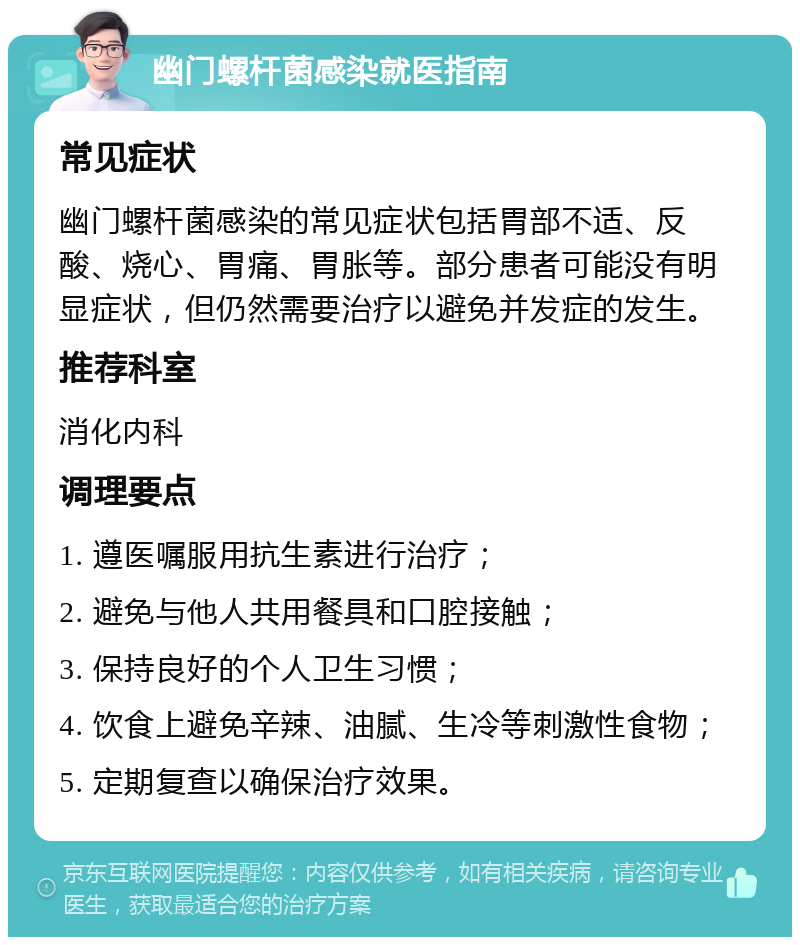 幽门螺杆菌感染就医指南 常见症状 幽门螺杆菌感染的常见症状包括胃部不适、反酸、烧心、胃痛、胃胀等。部分患者可能没有明显症状，但仍然需要治疗以避免并发症的发生。 推荐科室 消化内科 调理要点 1. 遵医嘱服用抗生素进行治疗； 2. 避免与他人共用餐具和口腔接触； 3. 保持良好的个人卫生习惯； 4. 饮食上避免辛辣、油腻、生冷等刺激性食物； 5. 定期复查以确保治疗效果。