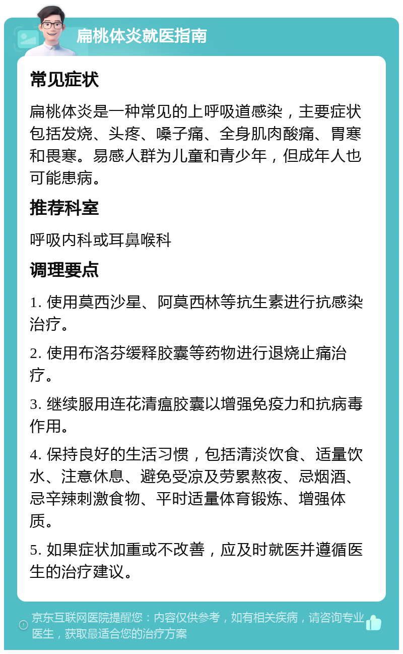 扁桃体炎就医指南 常见症状 扁桃体炎是一种常见的上呼吸道感染，主要症状包括发烧、头疼、嗓子痛、全身肌肉酸痛、胃寒和畏寒。易感人群为儿童和青少年，但成年人也可能患病。 推荐科室 呼吸内科或耳鼻喉科 调理要点 1. 使用莫西沙星、阿莫西林等抗生素进行抗感染治疗。 2. 使用布洛芬缓释胶囊等药物进行退烧止痛治疗。 3. 继续服用连花清瘟胶囊以增强免疫力和抗病毒作用。 4. 保持良好的生活习惯，包括清淡饮食、适量饮水、注意休息、避免受凉及劳累熬夜、忌烟酒、忌辛辣刺激食物、平时适量体育锻炼、增强体质。 5. 如果症状加重或不改善，应及时就医并遵循医生的治疗建议。