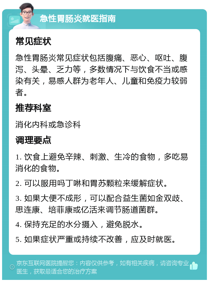 急性胃肠炎就医指南 常见症状 急性胃肠炎常见症状包括腹痛、恶心、呕吐、腹泻、头晕、乏力等，多数情况下与饮食不当或感染有关，易感人群为老年人、儿童和免疫力较弱者。 推荐科室 消化内科或急诊科 调理要点 1. 饮食上避免辛辣、刺激、生冷的食物，多吃易消化的食物。 2. 可以服用吗丁啉和胃苏颗粒来缓解症状。 3. 如果大便不成形，可以配合益生菌如金双歧、思连康、培菲康或亿活来调节肠道菌群。 4. 保持充足的水分摄入，避免脱水。 5. 如果症状严重或持续不改善，应及时就医。