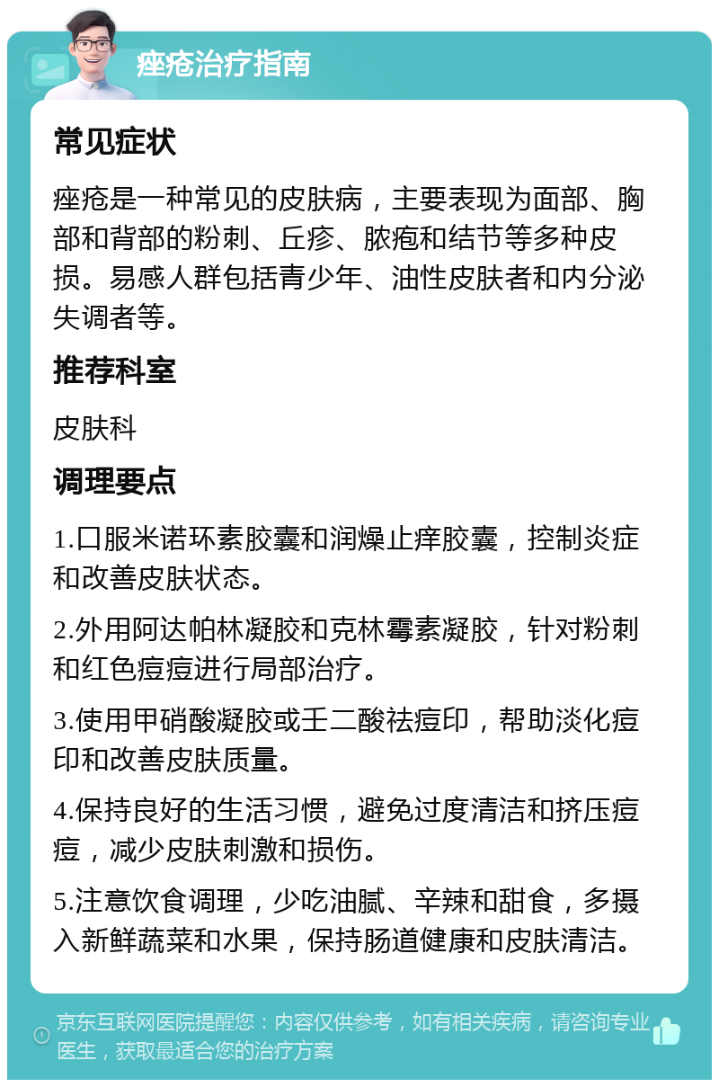 痤疮治疗指南 常见症状 痤疮是一种常见的皮肤病，主要表现为面部、胸部和背部的粉刺、丘疹、脓疱和结节等多种皮损。易感人群包括青少年、油性皮肤者和内分泌失调者等。 推荐科室 皮肤科 调理要点 1.口服米诺环素胶囊和润燥止痒胶囊，控制炎症和改善皮肤状态。 2.外用阿达帕林凝胶和克林霉素凝胶，针对粉刺和红色痘痘进行局部治疗。 3.使用甲硝酸凝胶或壬二酸祛痘印，帮助淡化痘印和改善皮肤质量。 4.保持良好的生活习惯，避免过度清洁和挤压痘痘，减少皮肤刺激和损伤。 5.注意饮食调理，少吃油腻、辛辣和甜食，多摄入新鲜蔬菜和水果，保持肠道健康和皮肤清洁。