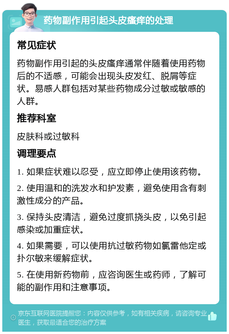 药物副作用引起头皮瘙痒的处理 常见症状 药物副作用引起的头皮瘙痒通常伴随着使用药物后的不适感，可能会出现头皮发红、脱屑等症状。易感人群包括对某些药物成分过敏或敏感的人群。 推荐科室 皮肤科或过敏科 调理要点 1. 如果症状难以忍受，应立即停止使用该药物。 2. 使用温和的洗发水和护发素，避免使用含有刺激性成分的产品。 3. 保持头皮清洁，避免过度抓挠头皮，以免引起感染或加重症状。 4. 如果需要，可以使用抗过敏药物如氯雷他定或扑尔敏来缓解症状。 5. 在使用新药物前，应咨询医生或药师，了解可能的副作用和注意事项。