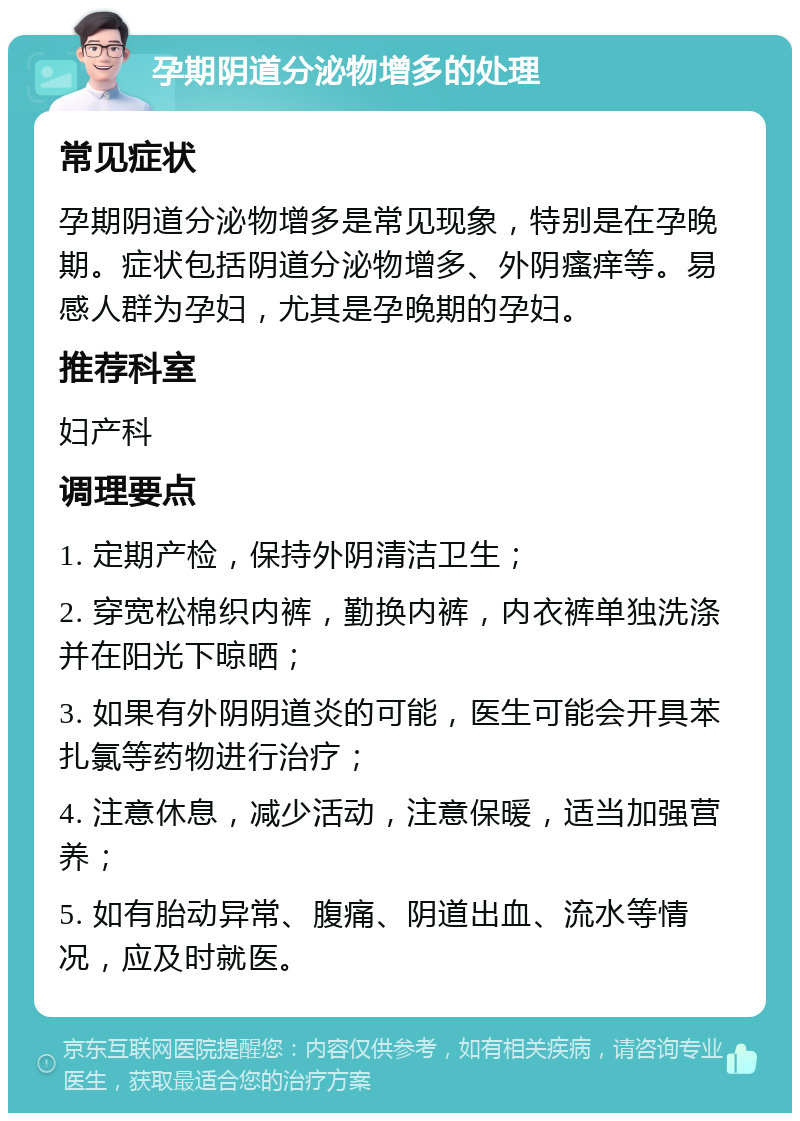 孕期阴道分泌物增多的处理 常见症状 孕期阴道分泌物增多是常见现象，特别是在孕晚期。症状包括阴道分泌物增多、外阴瘙痒等。易感人群为孕妇，尤其是孕晚期的孕妇。 推荐科室 妇产科 调理要点 1. 定期产检，保持外阴清洁卫生； 2. 穿宽松棉织内裤，勤换内裤，内衣裤单独洗涤并在阳光下晾晒； 3. 如果有外阴阴道炎的可能，医生可能会开具苯扎氯等药物进行治疗； 4. 注意休息，减少活动，注意保暖，适当加强营养； 5. 如有胎动异常、腹痛、阴道出血、流水等情况，应及时就医。