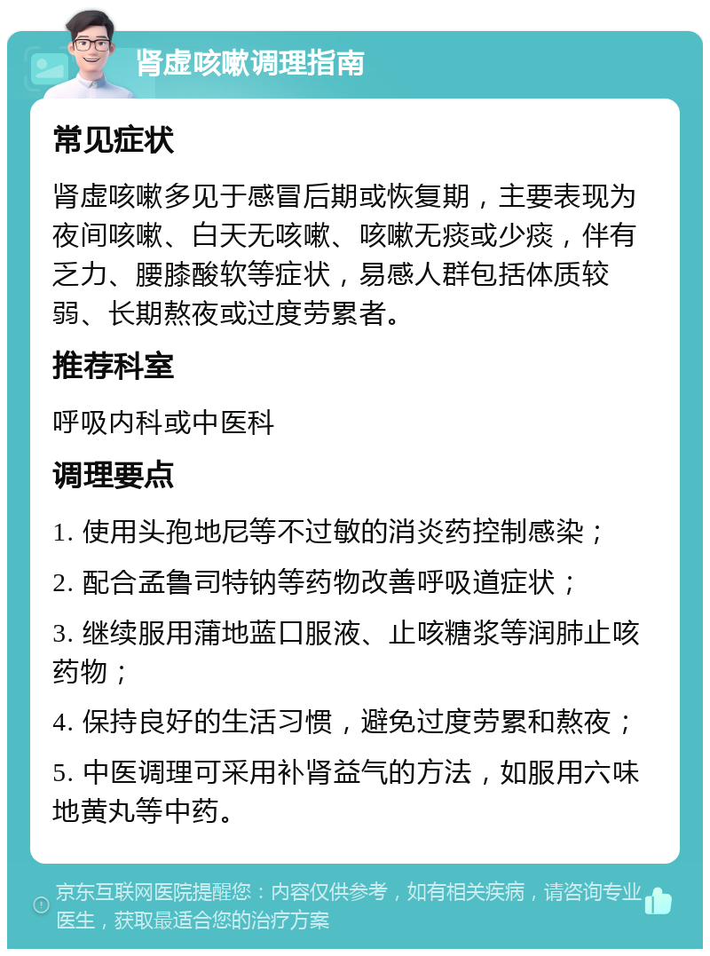 肾虚咳嗽调理指南 常见症状 肾虚咳嗽多见于感冒后期或恢复期，主要表现为夜间咳嗽、白天无咳嗽、咳嗽无痰或少痰，伴有乏力、腰膝酸软等症状，易感人群包括体质较弱、长期熬夜或过度劳累者。 推荐科室 呼吸内科或中医科 调理要点 1. 使用头孢地尼等不过敏的消炎药控制感染； 2. 配合孟鲁司特钠等药物改善呼吸道症状； 3. 继续服用蒲地蓝口服液、止咳糖浆等润肺止咳药物； 4. 保持良好的生活习惯，避免过度劳累和熬夜； 5. 中医调理可采用补肾益气的方法，如服用六味地黄丸等中药。