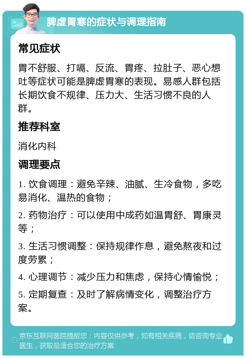 脾虚胃寒的症状与调理指南 常见症状 胃不舒服、打嗝、反流、胃疼、拉肚子、恶心想吐等症状可能是脾虚胃寒的表现。易感人群包括长期饮食不规律、压力大、生活习惯不良的人群。 推荐科室 消化内科 调理要点 1. 饮食调理：避免辛辣、油腻、生冷食物，多吃易消化、温热的食物； 2. 药物治疗：可以使用中成药如温胃舒、胃康灵等； 3. 生活习惯调整：保持规律作息，避免熬夜和过度劳累； 4. 心理调节：减少压力和焦虑，保持心情愉悦； 5. 定期复查：及时了解病情变化，调整治疗方案。