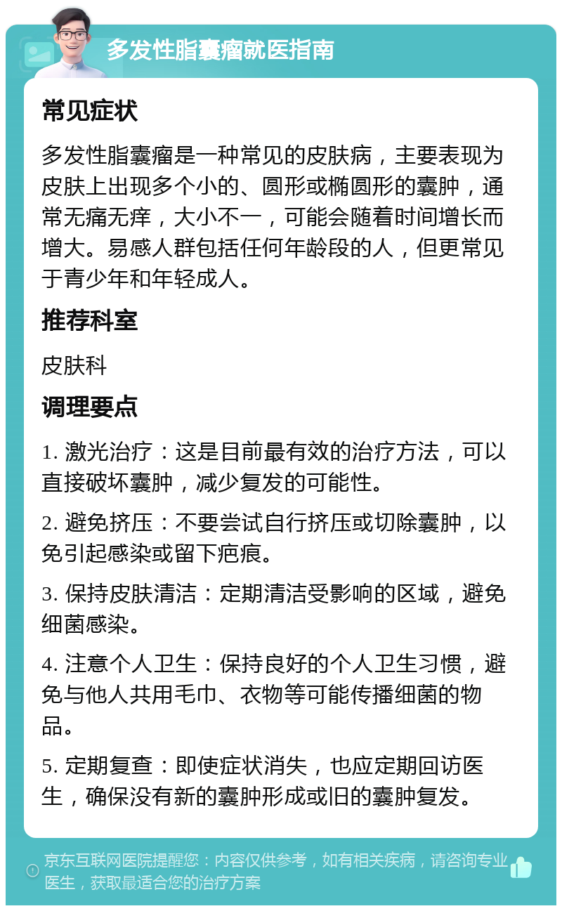 多发性脂囊瘤就医指南 常见症状 多发性脂囊瘤是一种常见的皮肤病，主要表现为皮肤上出现多个小的、圆形或椭圆形的囊肿，通常无痛无痒，大小不一，可能会随着时间增长而增大。易感人群包括任何年龄段的人，但更常见于青少年和年轻成人。 推荐科室 皮肤科 调理要点 1. 激光治疗：这是目前最有效的治疗方法，可以直接破坏囊肿，减少复发的可能性。 2. 避免挤压：不要尝试自行挤压或切除囊肿，以免引起感染或留下疤痕。 3. 保持皮肤清洁：定期清洁受影响的区域，避免细菌感染。 4. 注意个人卫生：保持良好的个人卫生习惯，避免与他人共用毛巾、衣物等可能传播细菌的物品。 5. 定期复查：即使症状消失，也应定期回访医生，确保没有新的囊肿形成或旧的囊肿复发。