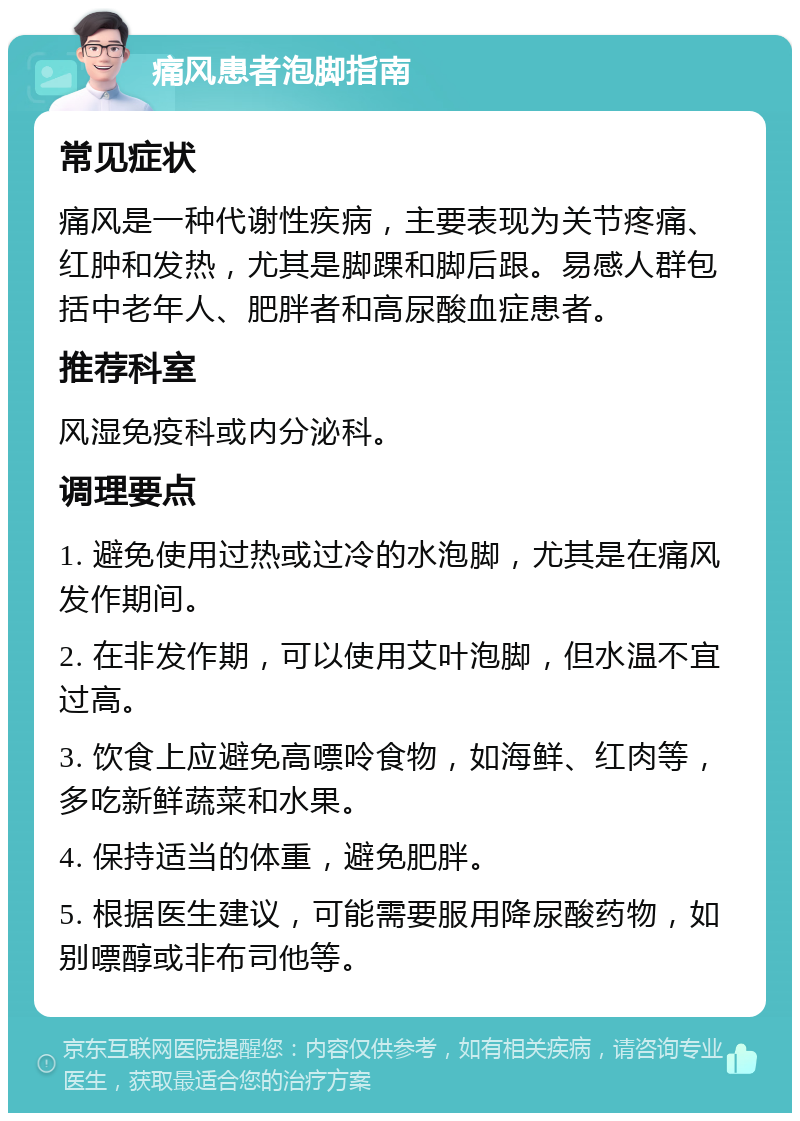 痛风患者泡脚指南 常见症状 痛风是一种代谢性疾病，主要表现为关节疼痛、红肿和发热，尤其是脚踝和脚后跟。易感人群包括中老年人、肥胖者和高尿酸血症患者。 推荐科室 风湿免疫科或内分泌科。 调理要点 1. 避免使用过热或过冷的水泡脚，尤其是在痛风发作期间。 2. 在非发作期，可以使用艾叶泡脚，但水温不宜过高。 3. 饮食上应避免高嘌呤食物，如海鲜、红肉等，多吃新鲜蔬菜和水果。 4. 保持适当的体重，避免肥胖。 5. 根据医生建议，可能需要服用降尿酸药物，如别嘌醇或非布司他等。