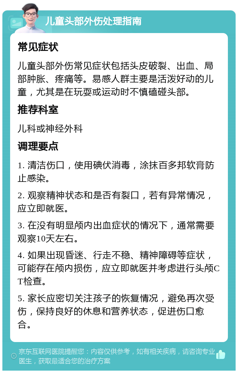 儿童头部外伤处理指南 常见症状 儿童头部外伤常见症状包括头皮破裂、出血、局部肿胀、疼痛等。易感人群主要是活泼好动的儿童，尤其是在玩耍或运动时不慎磕碰头部。 推荐科室 儿科或神经外科 调理要点 1. 清洁伤口，使用碘伏消毒，涂抹百多邦软膏防止感染。 2. 观察精神状态和是否有裂口，若有异常情况，应立即就医。 3. 在没有明显颅内出血症状的情况下，通常需要观察10天左右。 4. 如果出现昏迷、行走不稳、精神障碍等症状，可能存在颅内损伤，应立即就医并考虑进行头颅CT检查。 5. 家长应密切关注孩子的恢复情况，避免再次受伤，保持良好的休息和营养状态，促进伤口愈合。