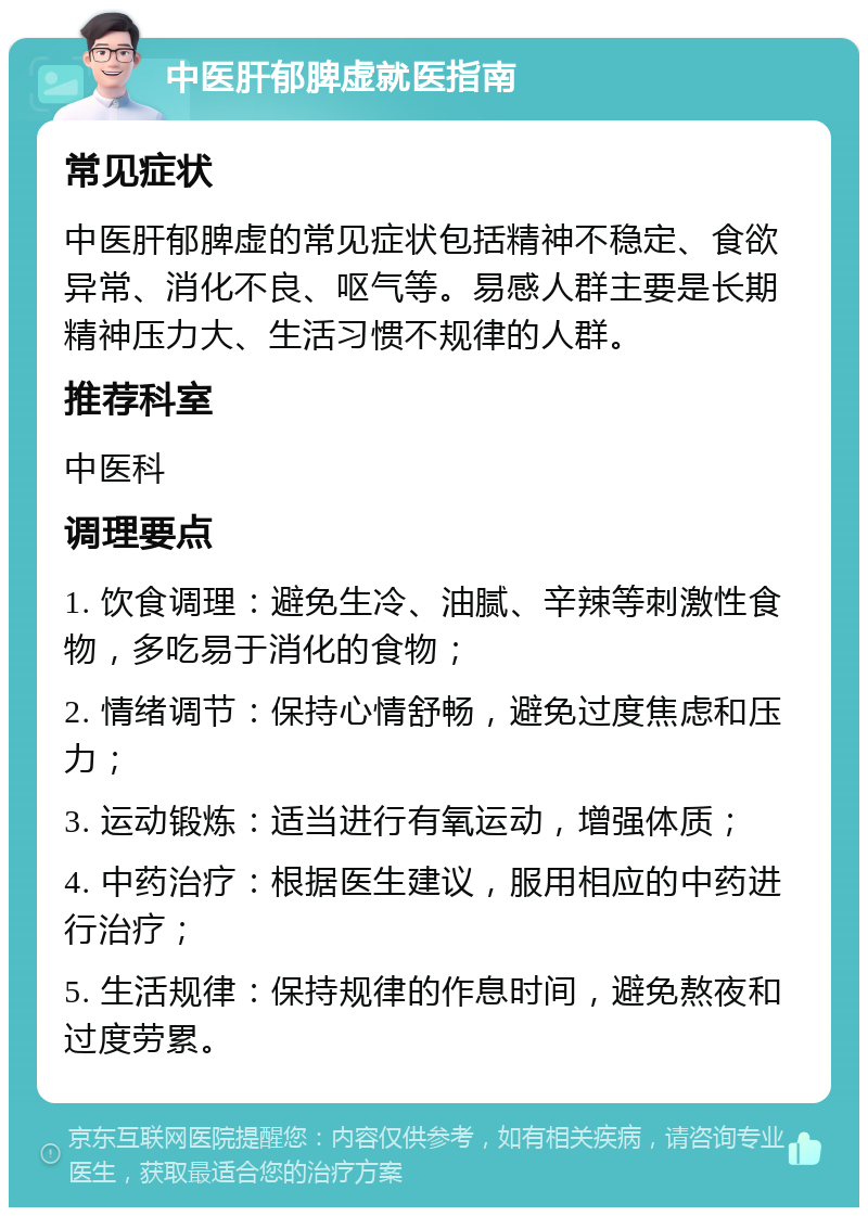 中医肝郁脾虚就医指南 常见症状 中医肝郁脾虚的常见症状包括精神不稳定、食欲异常、消化不良、呕气等。易感人群主要是长期精神压力大、生活习惯不规律的人群。 推荐科室 中医科 调理要点 1. 饮食调理：避免生冷、油腻、辛辣等刺激性食物，多吃易于消化的食物； 2. 情绪调节：保持心情舒畅，避免过度焦虑和压力； 3. 运动锻炼：适当进行有氧运动，增强体质； 4. 中药治疗：根据医生建议，服用相应的中药进行治疗； 5. 生活规律：保持规律的作息时间，避免熬夜和过度劳累。