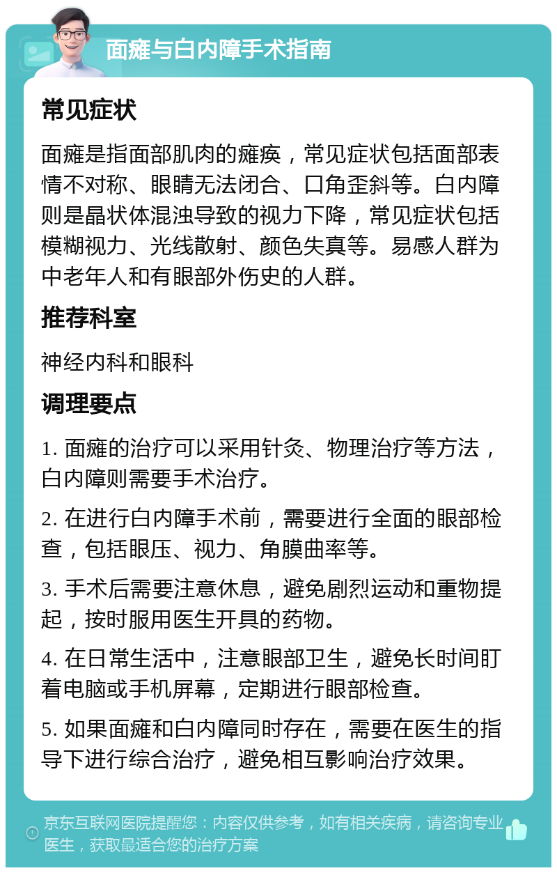 面瘫与白内障手术指南 常见症状 面瘫是指面部肌肉的瘫痪，常见症状包括面部表情不对称、眼睛无法闭合、口角歪斜等。白内障则是晶状体混浊导致的视力下降，常见症状包括模糊视力、光线散射、颜色失真等。易感人群为中老年人和有眼部外伤史的人群。 推荐科室 神经内科和眼科 调理要点 1. 面瘫的治疗可以采用针灸、物理治疗等方法，白内障则需要手术治疗。 2. 在进行白内障手术前，需要进行全面的眼部检查，包括眼压、视力、角膜曲率等。 3. 手术后需要注意休息，避免剧烈运动和重物提起，按时服用医生开具的药物。 4. 在日常生活中，注意眼部卫生，避免长时间盯着电脑或手机屏幕，定期进行眼部检查。 5. 如果面瘫和白内障同时存在，需要在医生的指导下进行综合治疗，避免相互影响治疗效果。