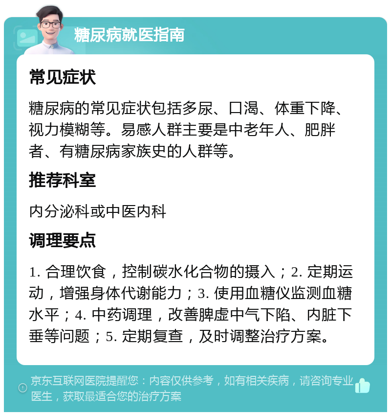 糖尿病就医指南 常见症状 糖尿病的常见症状包括多尿、口渴、体重下降、视力模糊等。易感人群主要是中老年人、肥胖者、有糖尿病家族史的人群等。 推荐科室 内分泌科或中医内科 调理要点 1. 合理饮食，控制碳水化合物的摄入；2. 定期运动，增强身体代谢能力；3. 使用血糖仪监测血糖水平；4. 中药调理，改善脾虚中气下陷、内脏下垂等问题；5. 定期复查，及时调整治疗方案。