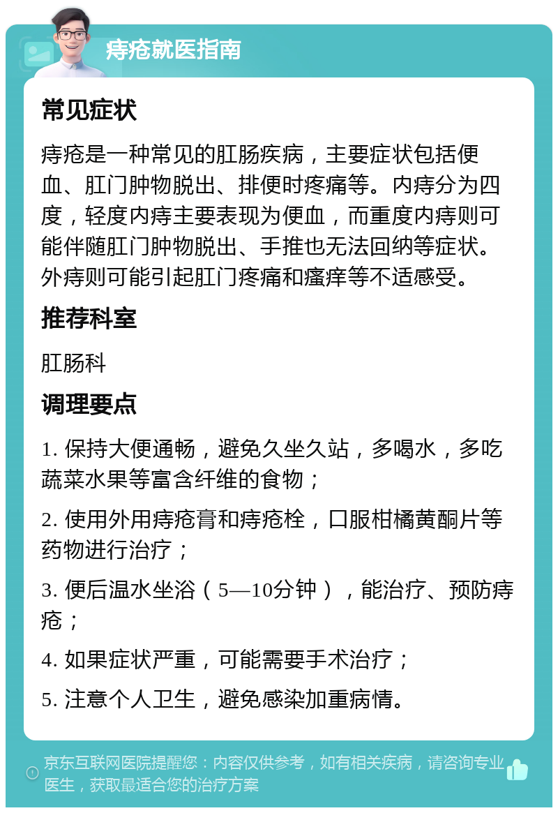 痔疮就医指南 常见症状 痔疮是一种常见的肛肠疾病，主要症状包括便血、肛门肿物脱出、排便时疼痛等。内痔分为四度，轻度内痔主要表现为便血，而重度内痔则可能伴随肛门肿物脱出、手推也无法回纳等症状。外痔则可能引起肛门疼痛和瘙痒等不适感受。 推荐科室 肛肠科 调理要点 1. 保持大便通畅，避免久坐久站，多喝水，多吃蔬菜水果等富含纤维的食物； 2. 使用外用痔疮膏和痔疮栓，口服柑橘黄酮片等药物进行治疗； 3. 便后温水坐浴（5—10分钟），能治疗、预防痔疮； 4. 如果症状严重，可能需要手术治疗； 5. 注意个人卫生，避免感染加重病情。