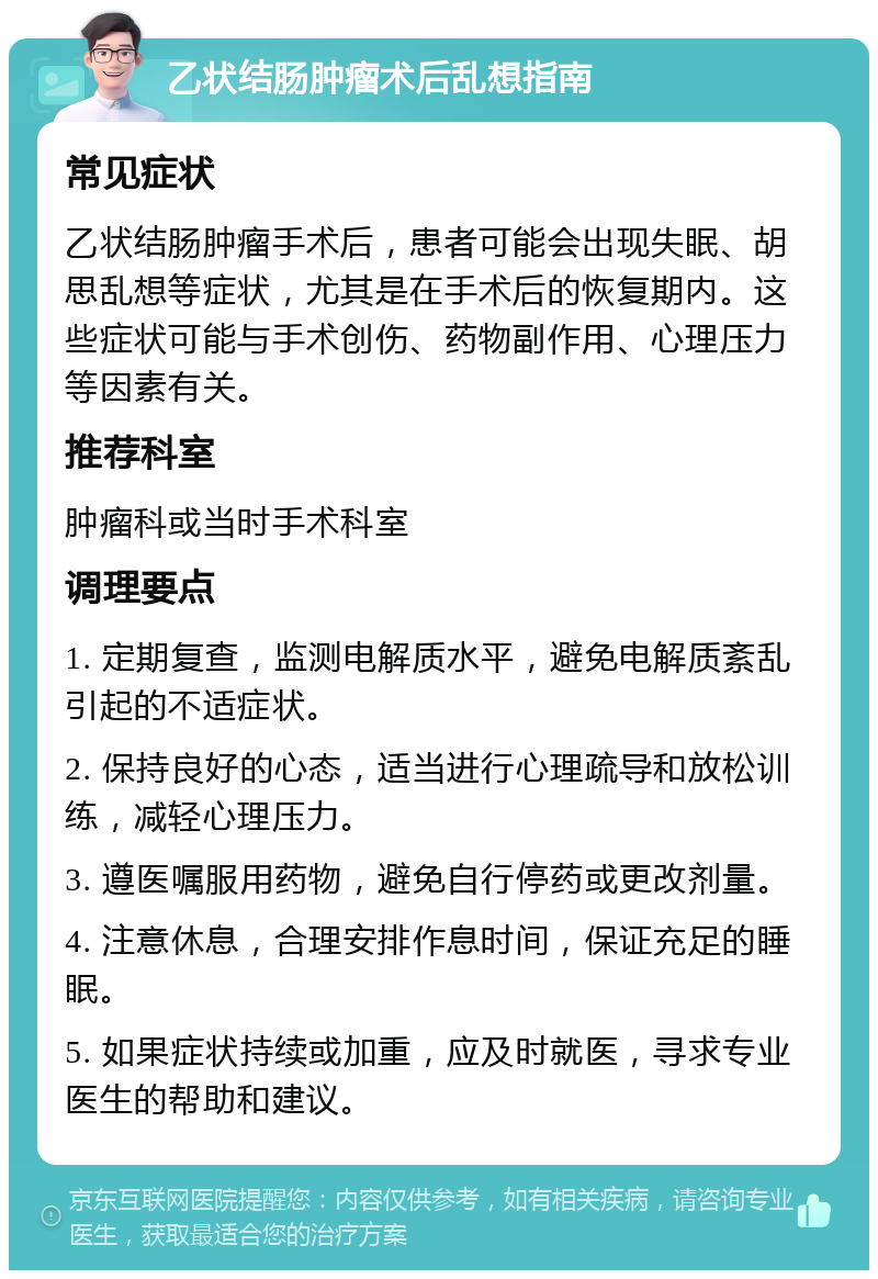 乙状结肠肿瘤术后乱想指南 常见症状 乙状结肠肿瘤手术后，患者可能会出现失眠、胡思乱想等症状，尤其是在手术后的恢复期内。这些症状可能与手术创伤、药物副作用、心理压力等因素有关。 推荐科室 肿瘤科或当时手术科室 调理要点 1. 定期复查，监测电解质水平，避免电解质紊乱引起的不适症状。 2. 保持良好的心态，适当进行心理疏导和放松训练，减轻心理压力。 3. 遵医嘱服用药物，避免自行停药或更改剂量。 4. 注意休息，合理安排作息时间，保证充足的睡眠。 5. 如果症状持续或加重，应及时就医，寻求专业医生的帮助和建议。